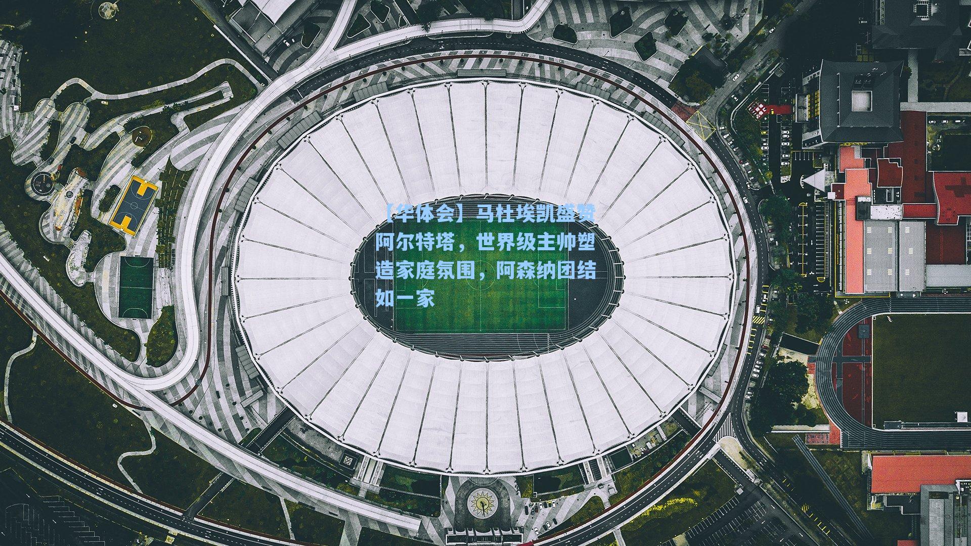 【华体会】马杜埃凯盛赞阿尔特塔，世界级主帅塑造家庭氛围，阿森纳团结如一家