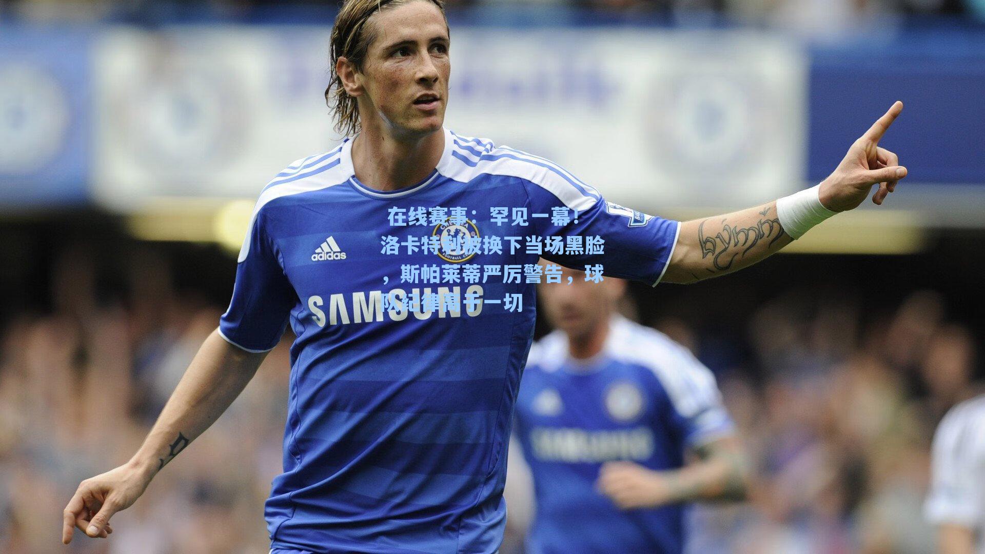 在线赛事:罕见一幕!洛卡特利被换下当场黑脸,斯帕莱蒂严厉警告,球队纪律高于一切