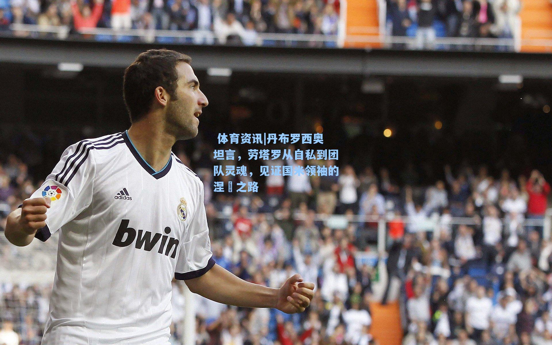 体育资讯|丹布罗西奥坦言,劳塔罗从自私到团队灵魂,见证国米领袖的涅槃之路